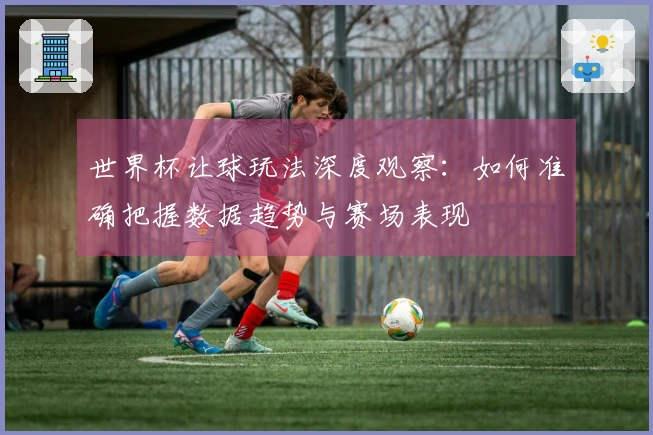 世界杯让球玩法深度观察：如何准确把握数据趋势与赛场表现
